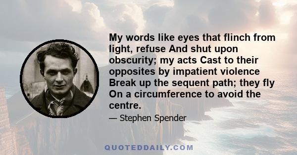 My words like eyes that flinch from light, refuse And shut upon obscurity; my acts Cast to their opposites by impatient violence Break up the sequent path; they fly On a circumference to avoid the centre.