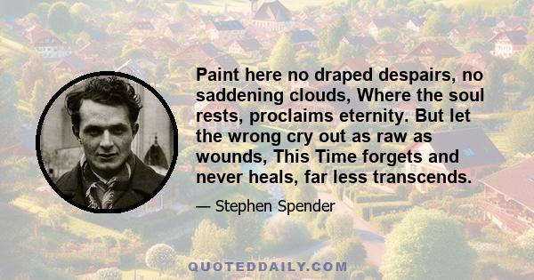 Paint here no draped despairs, no saddening clouds, Where the soul rests, proclaims eternity. But let the wrong cry out as raw as wounds, This Time forgets and never heals, far less transcends.