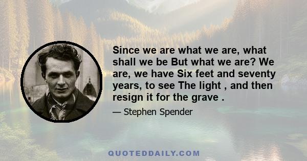 Since we are what we are, what shall we be But what we are? We are, we have Six feet and seventy years, to see The light , and then resign it for the grave .