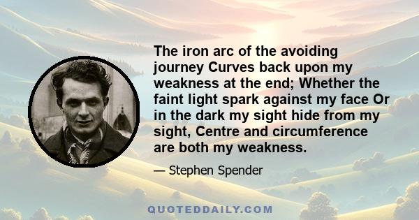 The iron arc of the avoiding journey Curves back upon my weakness at the end; Whether the faint light spark against my face Or in the dark my sight hide from my sight, Centre and circumference are both my weakness.