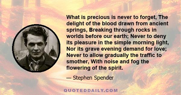 What is precious is never to forget, The delight of the blood drawn from ancient springs, Breaking through rocks in worlds before our earth; Never to deny its pleasure in the simple morning light, Nor its grave evening