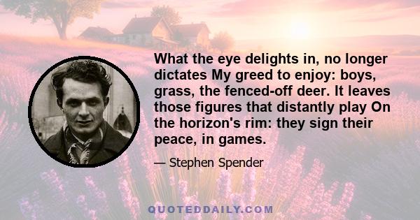 What the eye delights in, no longer dictates My greed to enjoy: boys, grass, the fenced-off deer. It leaves those figures that distantly play On the horizon's rim: they sign their peace, in games.