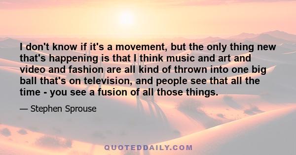 I don't know if it's a movement, but the only thing new that's happening is that I think music and art and video and fashion are all kind of thrown into one big ball that's on television, and people see that all the