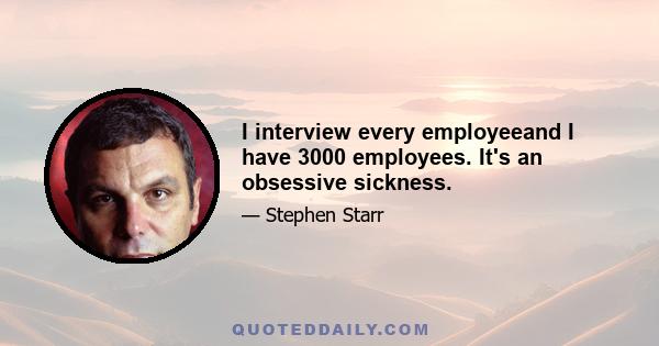 I interview every employeeand I have 3000 employees. It's an obsessive sickness.