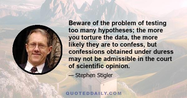 Beware of the problem of testing too many hypotheses; the more you torture the data, the more likely they are to confess, but confessions obtained under duress may not be admissible in the court of scientific opinion.