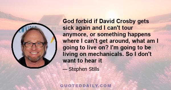 God forbid if David Crosby gets sick again and I can't tour anymore, or something happens where I can't get around, what am I going to live on? I'm going to be living on mechanicals. So I don't want to hear it