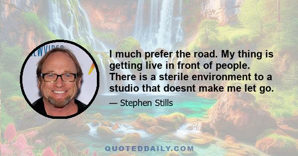 I much prefer the road. My thing is getting live in front of people. There is a sterile environment to a studio that doesnt make me let go.