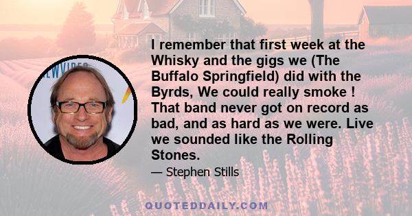 I remember that first week at the Whisky and the gigs we (The Buffalo Springfield) did with the Byrds, We could really smoke ! That band never got on record as bad, and as hard as we were. Live we sounded like the