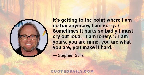 It's getting to the point where I am no fun anymore, I am sorry. / Sometimes it hurts so badly I must cry out loud, ' I am lonely.' / I am yours, you are mine, you are what you are, you make it hard.