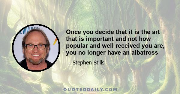 Once you decide that it is the art that is important and not how popular and well received you are, you no longer have an albatross