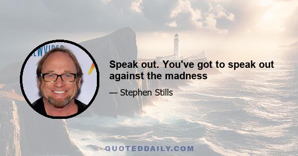 Speak out. You've got to speak out against the madness