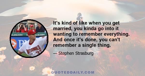 It's kind of like when you get married, you kinda go into it wanting to remember everything. And once it's done, you can't remember a single thing.