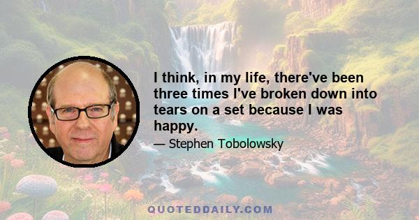 I think, in my life, there've been three times I've broken down into tears on a set because I was happy.