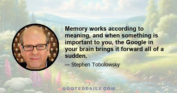 Memory works according to meaning, and when something is important to you, the Google in your brain brings it forward all of a sudden.