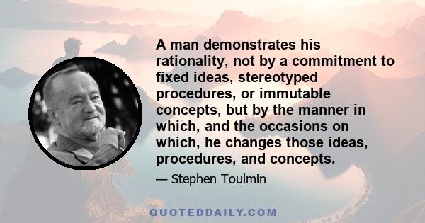 A man demonstrates his rationality, not by a commitment to fixed ideas, stereotyped procedures, or immutable concepts, but by the manner in which, and the occasions on which, he changes those ideas, procedures, and