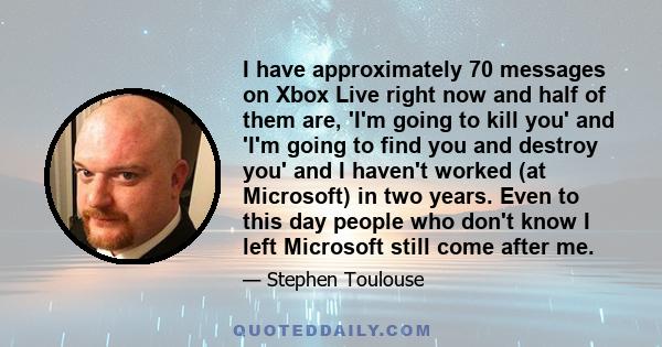 I have approximately 70 messages on Xbox Live right now and half of them are, 'I'm going to kill you' and 'I'm going to find you and destroy you' and I haven't worked (at Microsoft) in two years. Even to this day people 