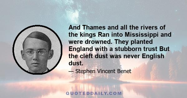 And Thames and all the rivers of the kings Ran into Mississippi and were drowned. They planted England with a stubborn trust But the cleft dust was never English dust.