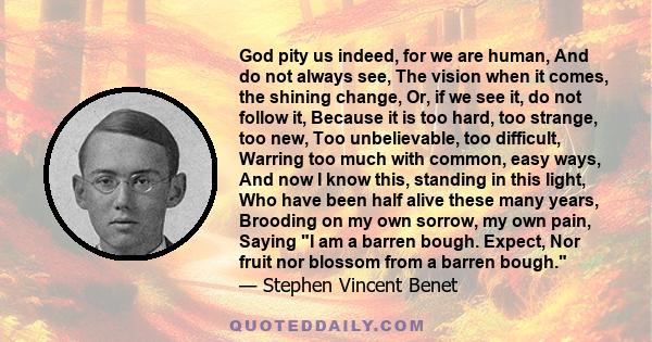 God pity us indeed, for we are human, And do not always see, The vision when it comes, the shining change, Or, if we see it, do not follow it, Because it is too hard, too strange, too new, Too unbelievable, too