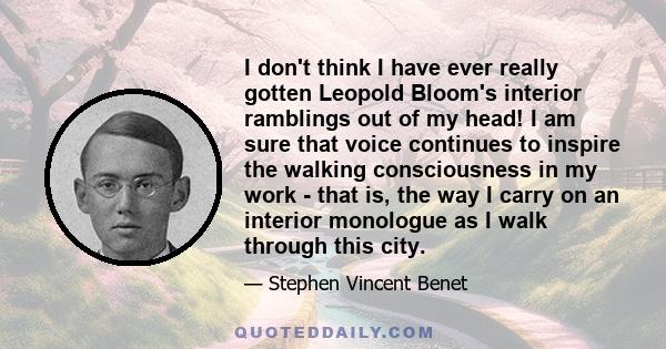 I don't think I have ever really gotten Leopold Bloom's interior ramblings out of my head! I am sure that voice continues to inspire the walking consciousness in my work - that is, the way I carry on an interior