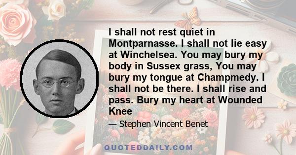 I shall not rest quiet in Montparnasse. I shall not lie easy at Winchelsea. You may bury my body in Sussex grass, You may bury my tongue at Champmedy. I shall not be there. I shall rise and pass. Bury my heart at