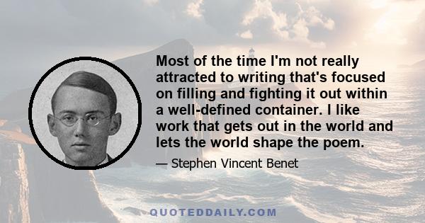 Most of the time I'm not really attracted to writing that's focused on filling and fighting it out within a well-defined container. I like work that gets out in the world and lets the world shape the poem.