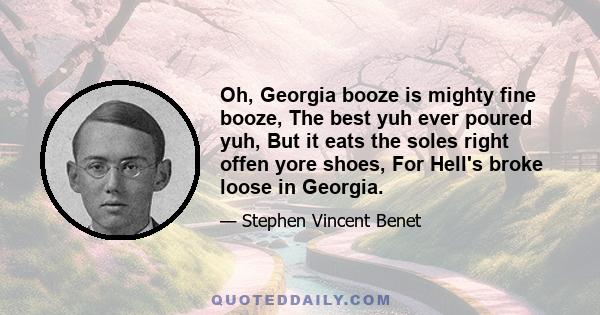 Oh, Georgia booze is mighty fine booze, The best yuh ever poured yuh, But it eats the soles right offen yore shoes, For Hell's broke loose in Georgia.