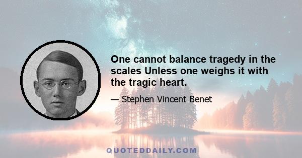 One cannot balance tragedy in the scales Unless one weighs it with the tragic heart.