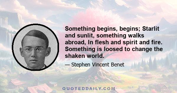 Something begins, begins; Starlit and sunlit, something walks abroad, In flesh and spirit and fire. Something is loosed to change the shaken world.