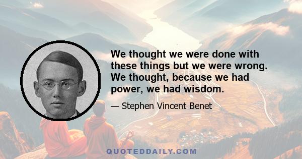 We thought we were done with these things but we were wrong. We thought, because we had power, we had wisdom.