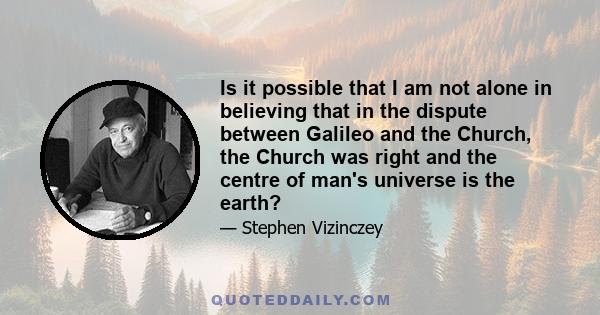 Is it possible that I am not alone in believing that in the dispute between Galileo and the Church, the Church was right and the centre of man's universe is the earth?