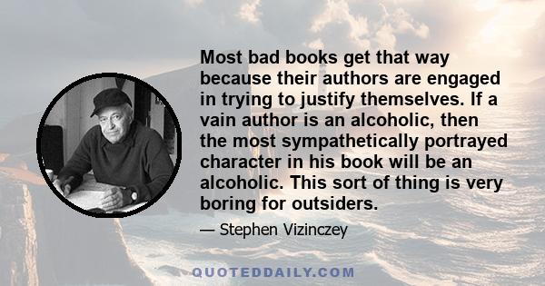 Most bad books get that way because their authors are engaged in trying to justify themselves. If a vain author is an alcoholic, then the most sympathetically portrayed character in his book will be an alcoholic. This