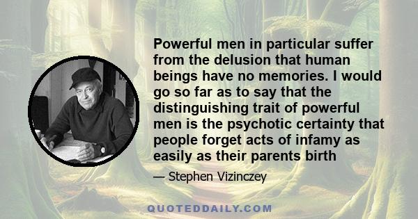 Powerful men in particular suffer from the delusion that human beings have no memories. I would go so far as to say that the distinguishing trait of powerful men is the psychotic certainty that people forget acts of