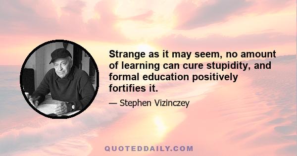 Strange as it may seem, no amount of learning can cure stupidity, and formal education positively fortifies it.