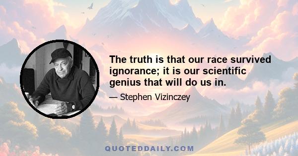 The truth is that our race survived ignorance; it is our scientific genius that will do us in.