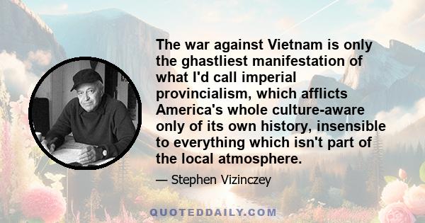 The war against Vietnam is only the ghastliest manifestation of what I'd call imperial provincialism, which afflicts America's whole culture-aware only of its own history, insensible to everything which isn't part of