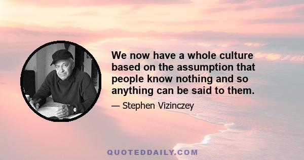 We now have a whole culture based on the assumption that people know nothing and so anything can be said to them.