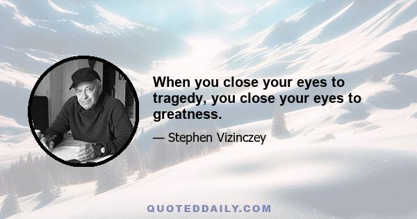 When you close your eyes to tragedy, you close your eyes to greatness.