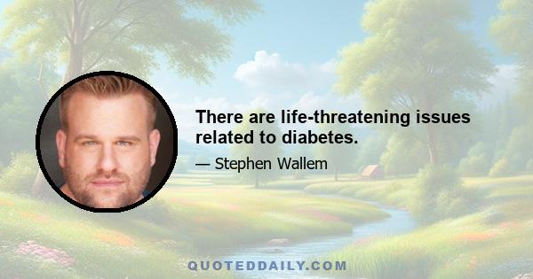 There are life-threatening issues related to diabetes.