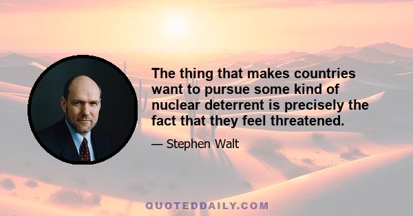 The thing that makes countries want to pursue some kind of nuclear deterrent is precisely the fact that they feel threatened.