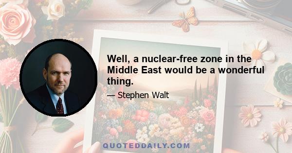 Well, a nuclear-free zone in the Middle East would be a wonderful thing.