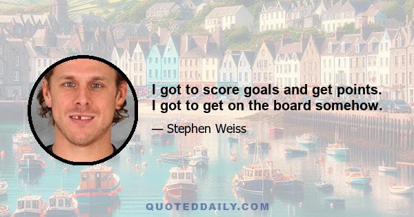 I got to score goals and get points. I got to get on the board somehow.