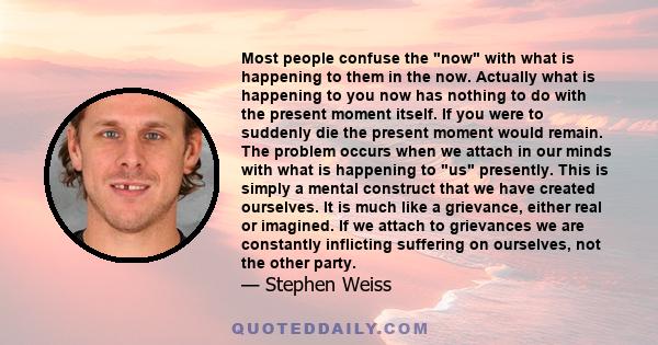 Most people confuse the now with what is happening to them in the now. Actually what is happening to you now has nothing to do with the present moment itself. If you were to suddenly die the present moment would remain. 