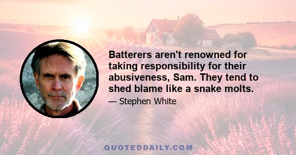 Batterers aren't renowned for taking responsibility for their abusiveness, Sam. They tend to shed blame like a snake molts.