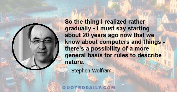 So the thing I realized rather gradually - I must say starting about 20 years ago now that we know about computers and things - there's a possibility of a more general basis for rules to describe nature.