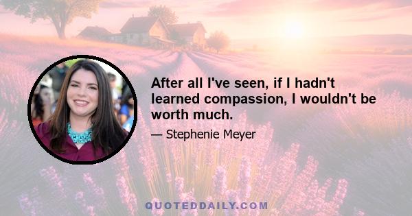 After all I've seen, if I hadn't learned compassion, I wouldn't be worth much.