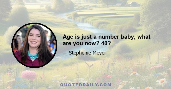 Age is just a number baby, what are you now? 40?