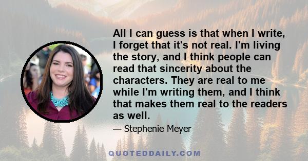 All I can guess is that when I write, I forget that it's not real. I'm living the story, and I think people can read that sincerity about the characters. They are real to me while I'm writing them, and I think that