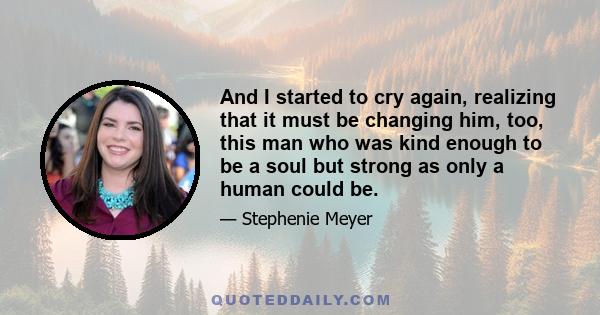 And I started to cry again, realizing that it must be changing him, too, this man who was kind enough to be a soul but strong as only a human could be.