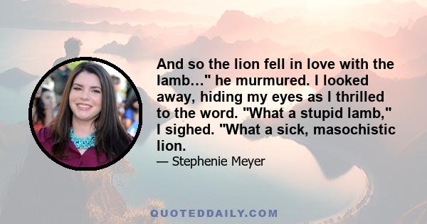 And so the lion fell in love with the lamb… he murmured. I looked away, hiding my eyes as I thrilled to the word. What a stupid lamb, I sighed. What a sick, masochistic lion.