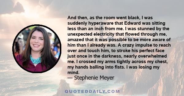 And then, as the room went black, I was suddenly hyperaware that Edward was sitting less than an inch from me. I was stunned by the unexpected electricity that flowed through me, amazed that it was possible to be more